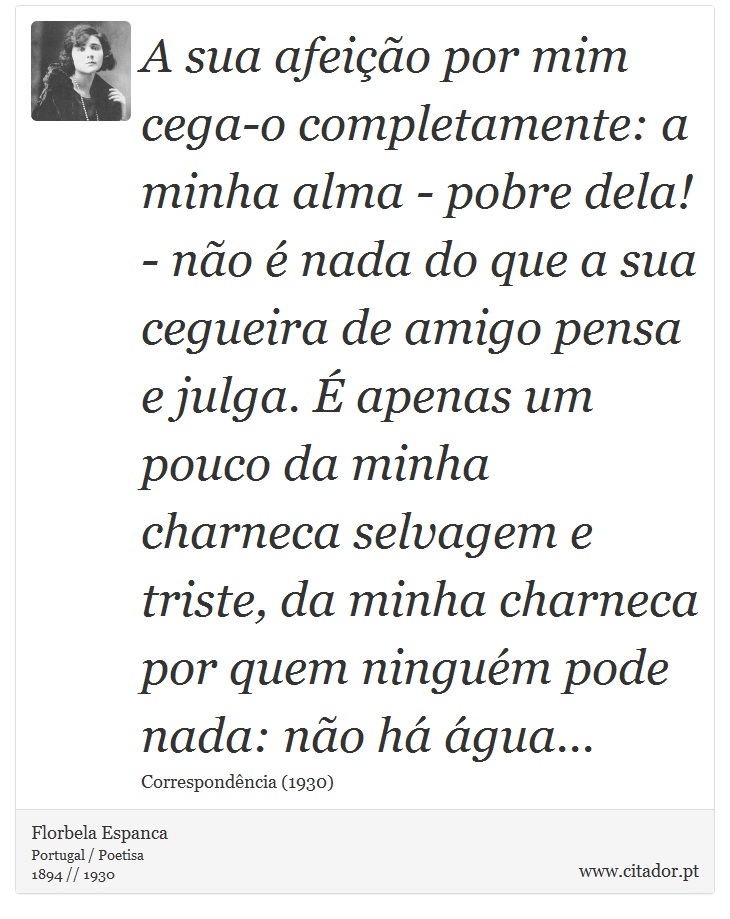 A sua afeição por mim cega-o completamente: a minha alma - pobre dela! - não é nada do que a sua cegueira de amigo pensa e julga. É apenas um pouco da minha charneca selvagem e triste, da minha charneca por quem ninguém pode nada: não há água... - Florbela Espanca - Frases