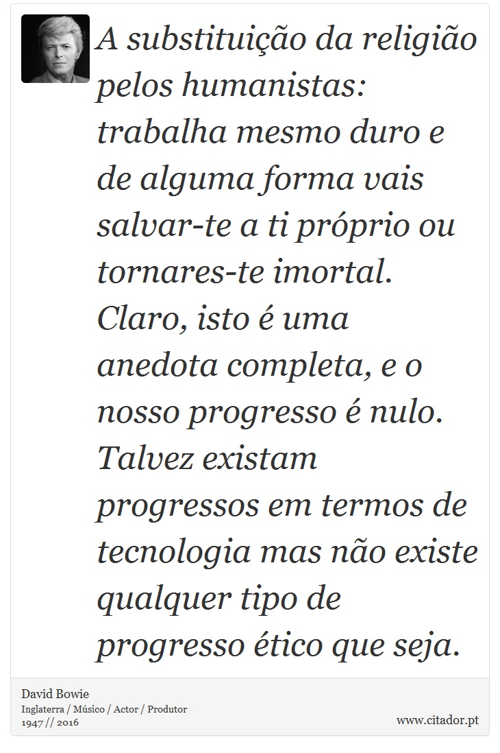 A substituição da religião pelos humanistas: trabalha mesmo duro e de alguma forma vais salvar-te a ti próprio ou tornares-te imortal. Claro, isto é uma anedota completa, e o nosso progresso é nulo. Talvez existam progressos em termos de tecnologia mas não existe qualquer tipo de progresso ético que seja. - David Bowie - Frases