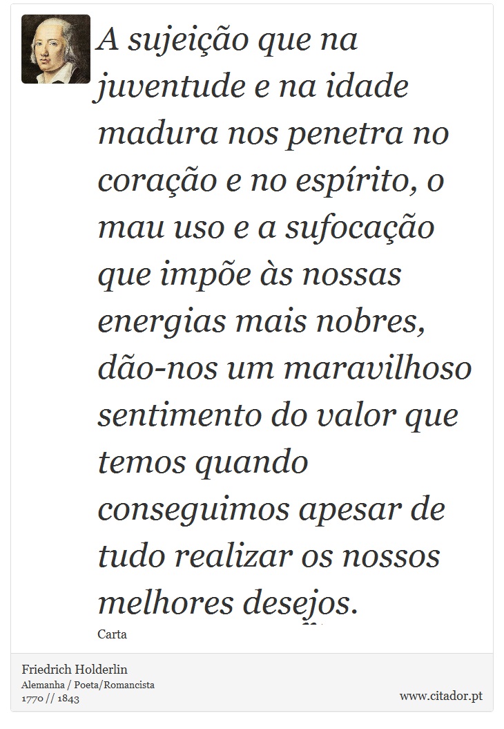 A sujeição que na juventude e na idade madura nos penetra no coração e no espírito, o mau uso e a sufocação que impõe às nossas energias mais nobres, dão-nos um maravilhoso sentimento do valor que temos quando conseguimos apesar de tudo realizar os nossos melhores desejos. - Friedrich Holderlin - Frases