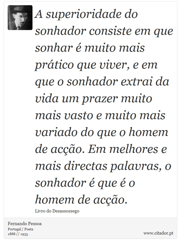 A superioridade do sonhador consiste em que sonhar é muito mais prático que viver, e em que o sonhador extrai da vida um prazer muito mais vasto e muito mais variado do que o homem de acção. Em melhores e mais directas palavras, o sonhador é que é o homem de acção. - Fernando Pessoa - Frases