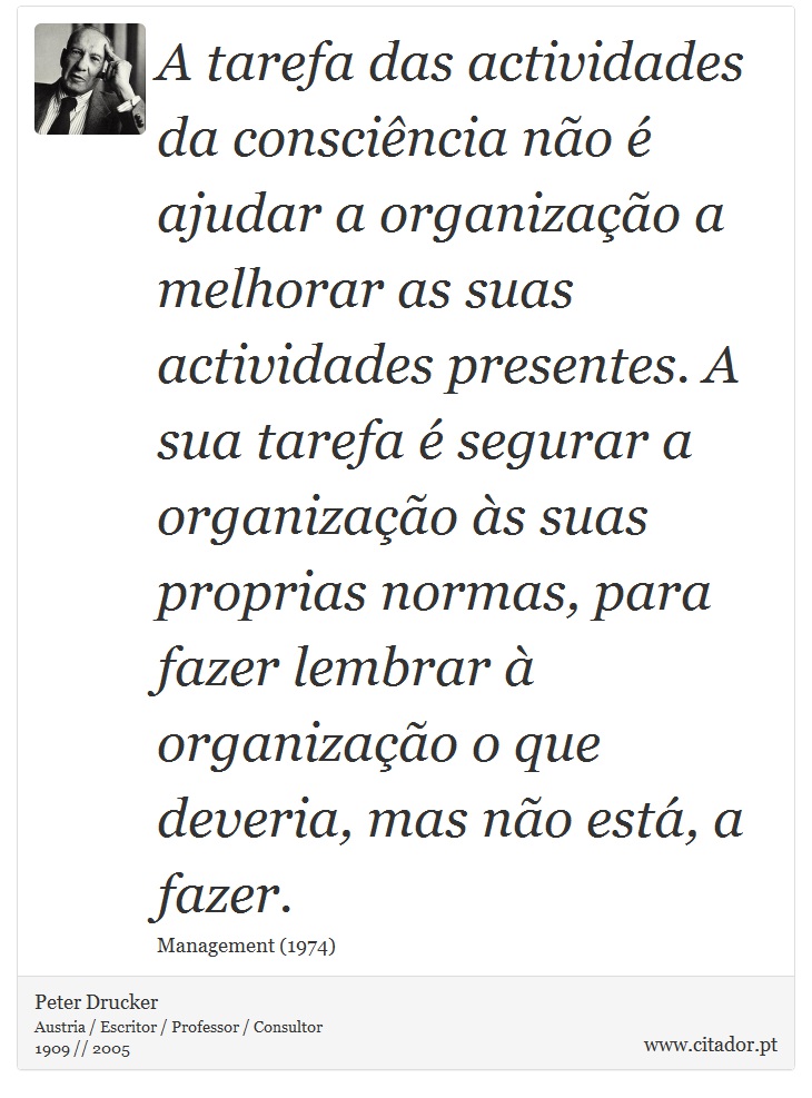 A tarefa das actividades da consciência não é ajudar a organização a melhorar as suas actividades presentes. A sua tarefa é segurar a organização às suas proprias normas, para fazer lembrar à organização o que deveria, mas não está, a fazer. - Peter Drucker - Frases