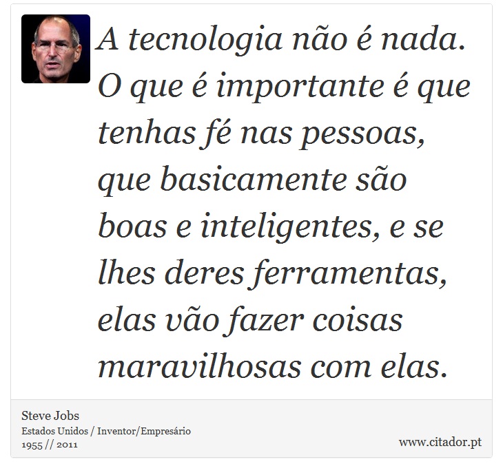 A tecnologia não é nada. O que é importante é que tenhas fé nas pessoas, que basicamente são boas e inteligentes, e se lhes deres ferramentas, elas vão fazer coisas maravilhosas com elas. - Steve Jobs - Frases