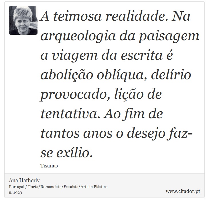 A teimosa realidade. Na arqueologia da paisagem a viagem da escrita é abolição oblíqua, delírio provocado, lição de tentativa. Ao fim de tantos anos o desejo faz-se exílio. - Ana Hatherly - Frases