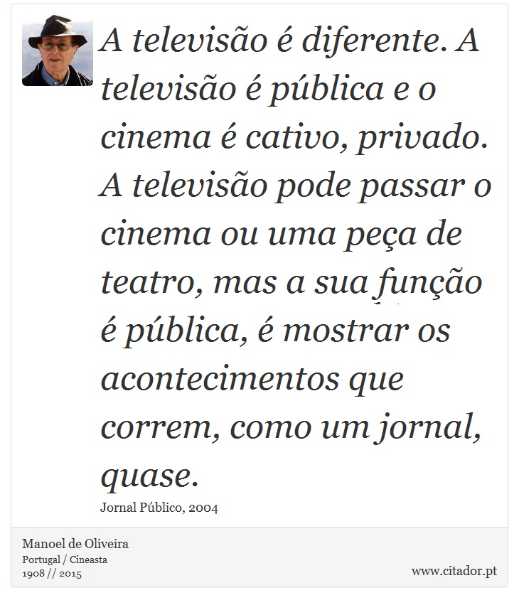 A televisão é diferente. A televisão é pública e o cinema é cativo, privado. A televisão pode passar o cinema ou uma peça de teatro, mas a sua função é pública, é mostrar os acontecimentos que correm, como um jornal, quase. - Manoel de Oliveira - Frases