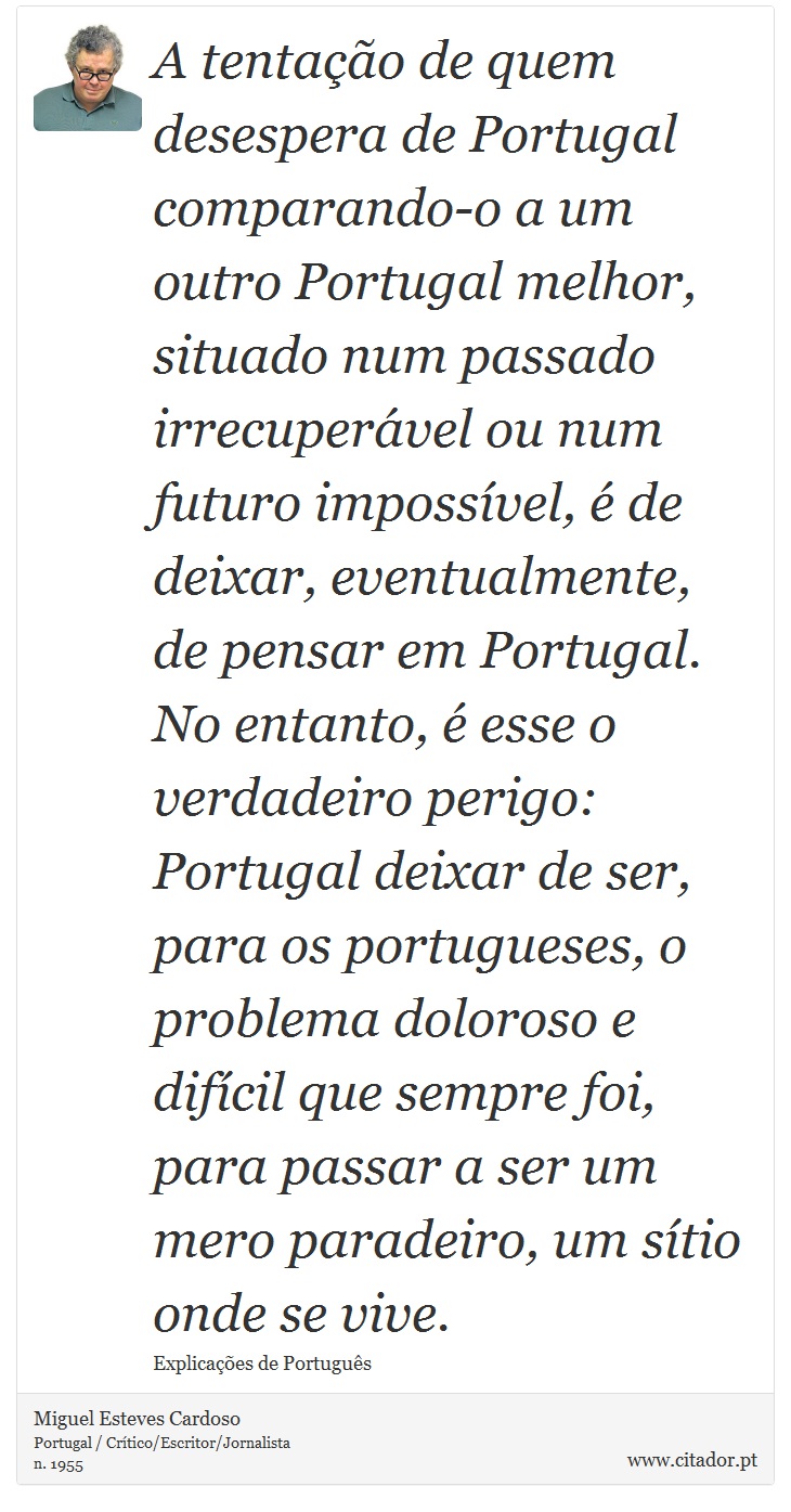 A tentação de quem desespera de Portugal comparando-o a um outro Portugal melhor, situado num passado irrecuperável ou num futuro impossível, é de deixar, eventualmente, de pensar em Portugal. No entanto, é esse o verdadeiro perigo: Portugal deixar de ser, para os portugueses, o problema doloroso e difícil que sempre foi, para passar a ser um mero paradeiro, um sítio onde se vive. - Miguel Esteves Cardoso - Frases