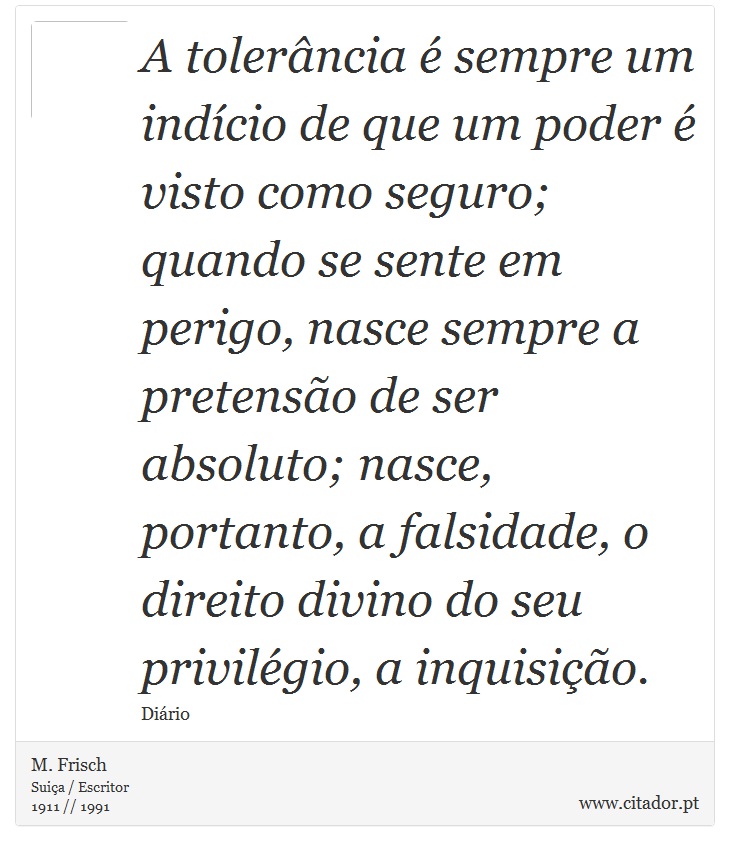 A tolerância é sempre um indício de que um poder é visto como seguro; quando se sente em perigo, nasce sempre a pretensão de ser absoluto; nasce, portanto, a falsidade, o direito divino do seu privilégio, a inquisição. - M. Frisch - Frases