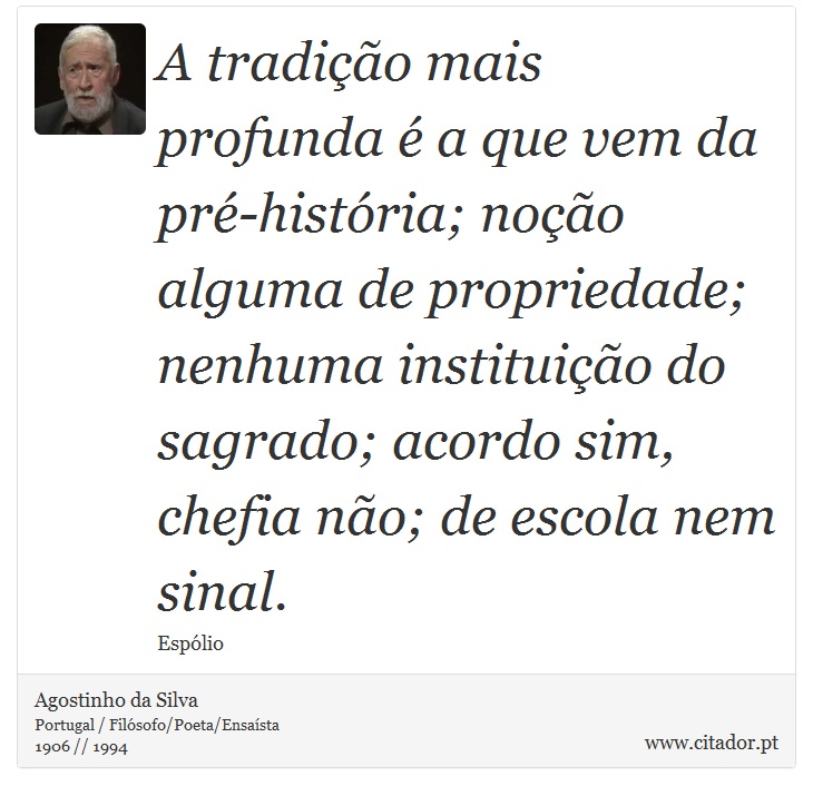 A tradição mais profunda é a que vem da pré-história; noção alguma de propriedade; nenhuma instituição do sagrado; acordo sim, chefia não; de escola nem sinal. - Agostinho da Silva - Frases