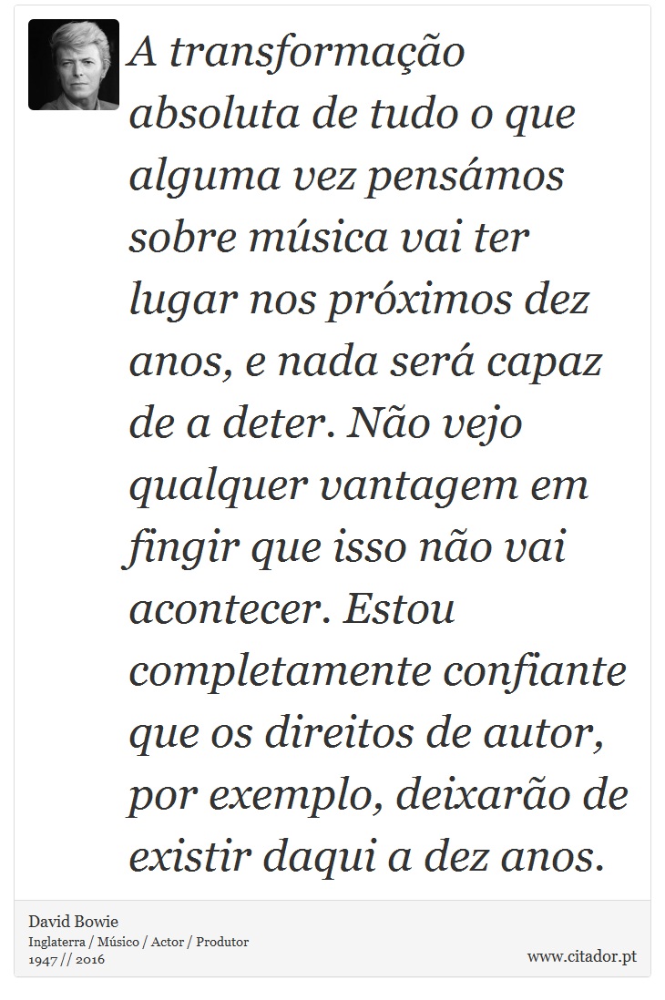 A transformação absoluta de tudo o que alguma vez pensámos sobre música vai ter lugar nos próximos dez anos, e nada será capaz de a deter. Não vejo qualquer vantagem em fingir que isso não vai acontecer. Estou completamente confiante que os direitos de autor, por exemplo, deixarão de existir daqui a dez anos. - David Bowie - Frases