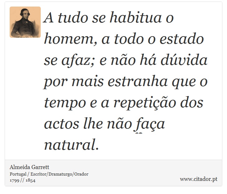A tudo se habitua o homem, a todo o estado se afaz; e não há dúvida por mais estranha que o tempo e a repetição dos actos lhe não faça natural. - Almeida Garrett - Frases