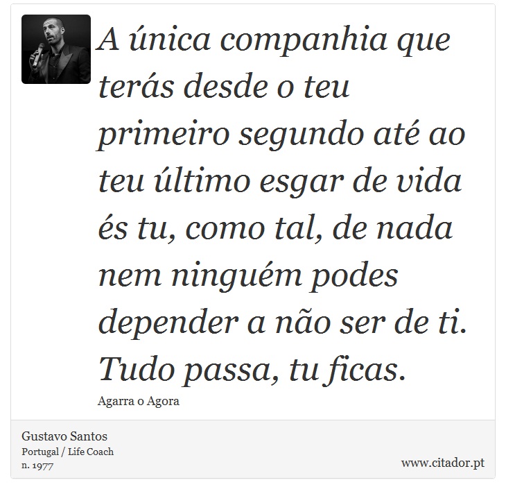 A única companhia que terás desde o teu primeiro segundo até ao teu último esgar de vida és tu, como tal, de nada nem ninguém podes depender a não ser de ti. Tudo passa, tu ficas. - Gustavo Santos - Frases