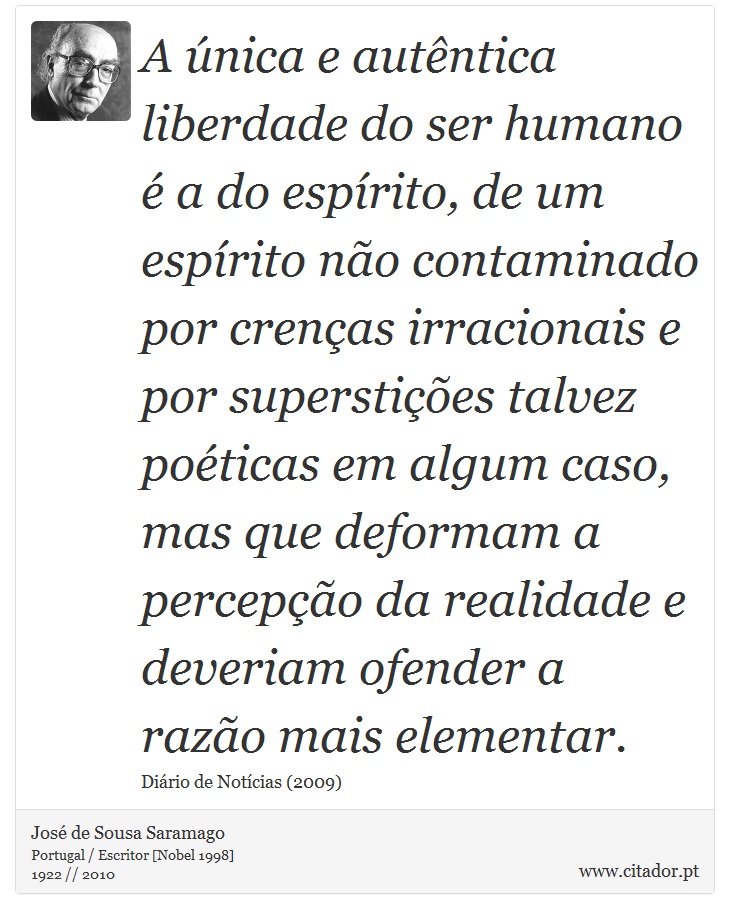 A única e autêntica liberdade do ser humano é a do espírito, de um espírito não contaminado por crenças irracionais e por superstições talvez poéticas em algum caso, mas que deformam a percepção da realidade e deveriam ofender a razão mais elementar. - José Saramago - Frases