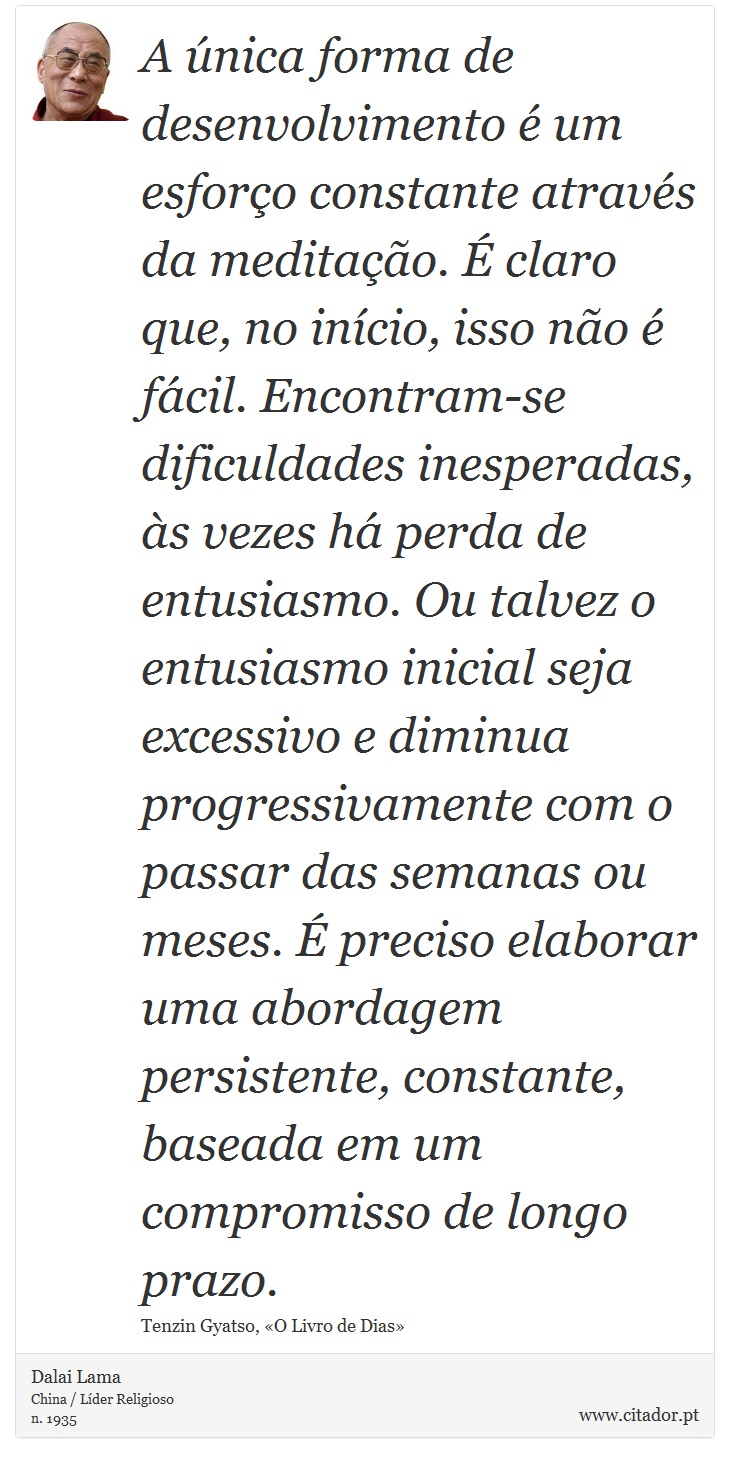 A única forma de desenvolvimento é um esforço constante através da meditação. É claro que, no início, isso não é fácil. Encontram-se dificuldades inesperadas, às vezes há perda de entusiasmo. Ou talvez o entusiasmo inicial seja excessivo e diminua progressivamente com o passar das semanas ou meses. É preciso elaborar uma abordagem persistente, constante, baseada em um compromisso de longo prazo. - Dalai Lama - Frases