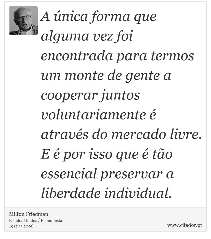 A única forma que alguma vez foi encontrada para termos um monte de gente a cooperar juntos voluntariamente é através do mercado livre. E é por isso que é tão essencial preservar a liberdade individual. - Milton Friedman - Frases