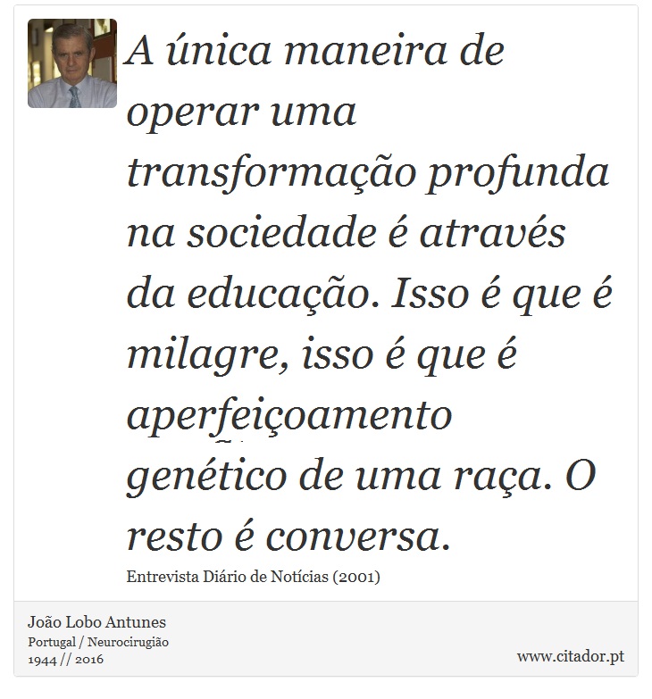 A única maneira de operar uma transformação profunda na sociedade é através da educação. Isso é que é milagre, isso é que é aperfeiçoamento genético de uma raça. O resto é conversa. - João Lobo Antunes - Frases