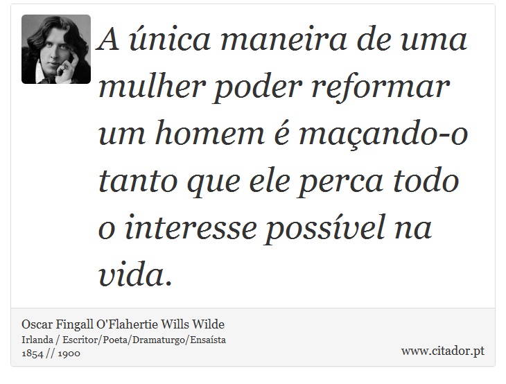 A única maneira de uma mulher poder reformar um homem é maçando-o tanto que ele perca todo o interesse possível na vida. - Oscar Fingall O'Flahertie Wills Wilde - Frases