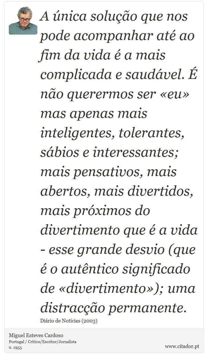 A única solução que nos pode acompanhar até ao fim da vida é a mais complicada e saudável. É não querermos ser «eu» mas apenas mais inteligentes, tolerantes, sábios e interessantes; mais pensativos, mais abertos, mais divertidos, mais próximos do divertimento que é a vida - esse grande desvio (que é o autêntico significado de «divertimento»); uma distracção permanente. - Miguel Esteves Cardoso - Frases