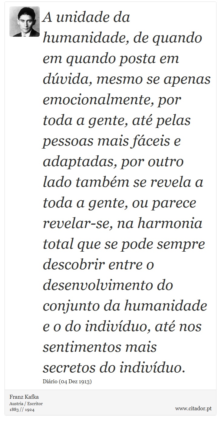A unidade da humanidade, de quando em quando posta em dúvida, mesmo se apenas emocionalmente, por toda a gente, até pelas pessoas mais fáceis e adaptadas, por outro lado também se revela a toda a gente, ou parece revelar-se, na harmonia total que se pode sempre descobrir entre o desenvolvimento do conjunto da humanidade e o do indivíduo, até nos sentimentos mais secretos do indivíduo. - Franz Kafka - Frases