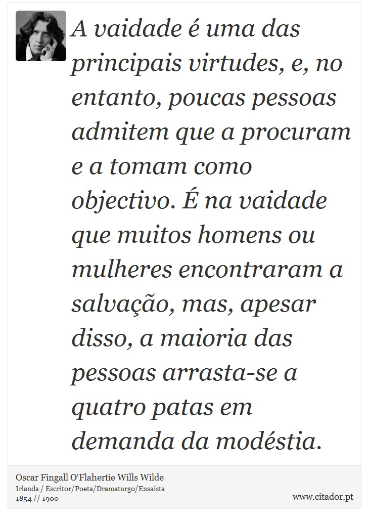 A vaidade é uma das principais virtudes, e, no entanto, poucas pessoas admitem que a procuram e a tomam como objectivo. É na vaidade que muitos homens ou mulheres encontraram a salvação, mas, apesar disso, a maioria das pessoas arrasta-se a quatro patas em demanda da modéstia. - Oscar Fingall O'Flahertie Wills Wilde - Frases