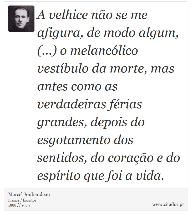 A velhice não se me afigura, de modo algum, (...) o melancólico vestíbulo da morte, mas antes como as verdadeiras férias grandes, depois do esgotamento dos sentidos, do coração e do espírito que foi a vida. - Marcel Jouhandeau - Frases