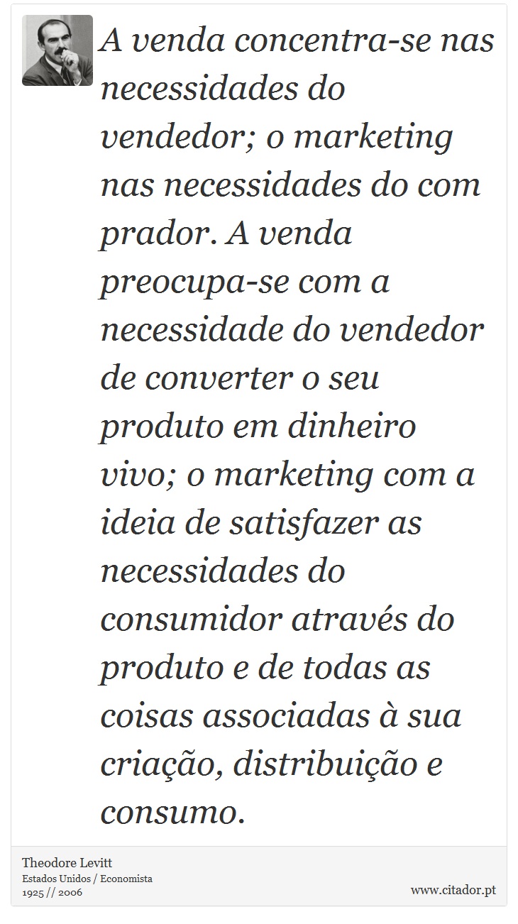 A venda concentra-se nas necessidades do vendedor; o marketing nas necessidades do com prador. A venda preocupa-se com a necessidade do vendedor de converter o seu produto em dinheiro vivo; o marketing com a ideia de satisfazer as necessidades do consumidor através do produto e de todas as coisas associadas à sua criação, distribuição e consumo. - Theodore Levitt - Frases