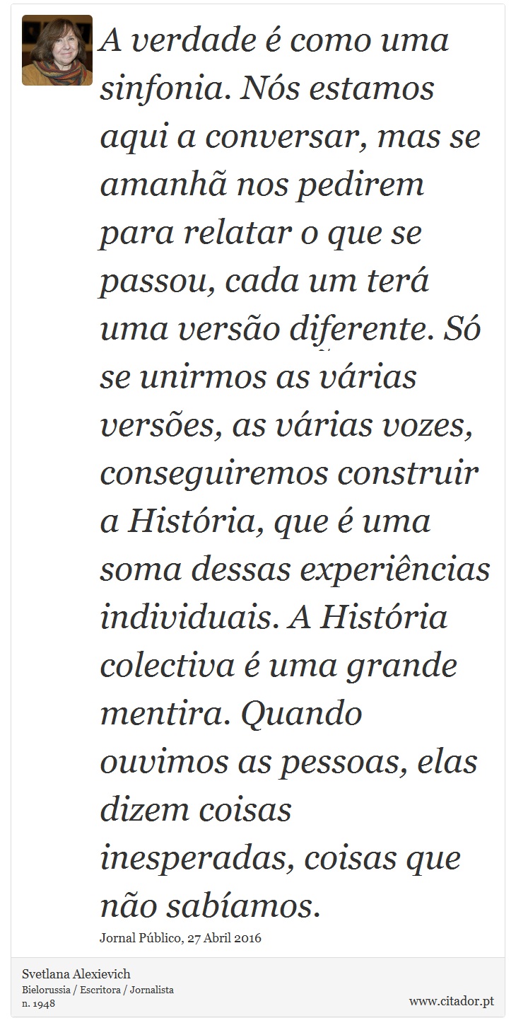 A verdade é como uma sinfonia. Nós estamos aqui a conversar, mas se amanhã nos pedirem para relatar o que se passou, cada um terá uma versão diferente. Só se unirmos as várias versões, as várias vozes, conseguiremos construir a História, que é uma soma dessas experiências individuais. A História colectiva é uma grande mentira. Quando ouvimos as pessoas, elas dizem coisas inesperadas, coisas que não sabíamos. - Svetlana Alexievich - Frases
