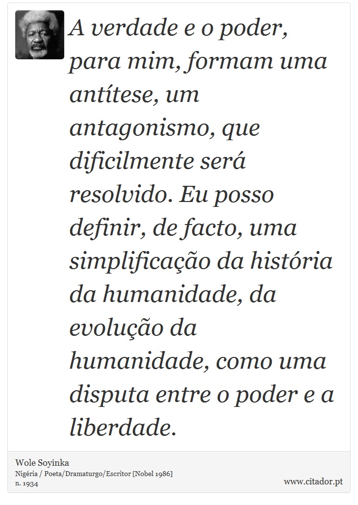 A verdade e o poder, para mim, formam uma antítese, um antagonismo, que dificilmente será resolvido. Eu posso definir, de facto, uma simplificação da história da humanidade, da evolução da humanidade, como uma disputa entre o poder e a liberdade. - Wole Soyinka - Frases
