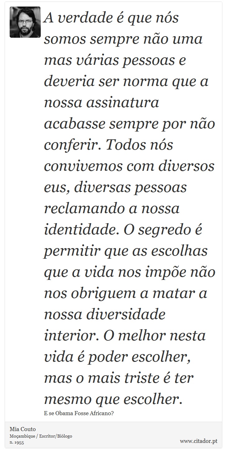 A verdade é que nós somos sempre não uma mas várias pessoas e deveria ser norma que a nossa assinatura acabasse sempre por não conferir. Todos nós convivemos com diversos eus, diversas pessoas reclamando a nossa identidade. O segredo é permitir que as escolhas que a vida nos impõe não nos obriguem a matar a nossa diversidade interior. O melhor nesta vida é poder escolher, mas o mais triste é ter mesmo que escolher. - Mia Couto - Frases