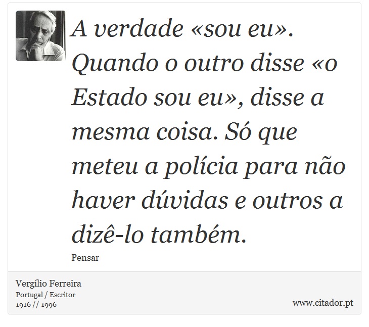 A verdade «sou eu». Quando o outro disse «o Estado sou eu», disse a mesma coisa. Só que meteu a polícia para não haver dúvidas e outros a dizê-lo também. - Vergílio Ferreira - Frases