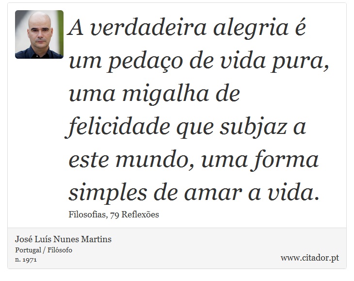 A verdadeira alegria é um pedaço de vida pura, uma migalha de felicidade que subjaz a este mundo, uma forma simples de amar a vida. - José Luís Nunes Martins - Frases