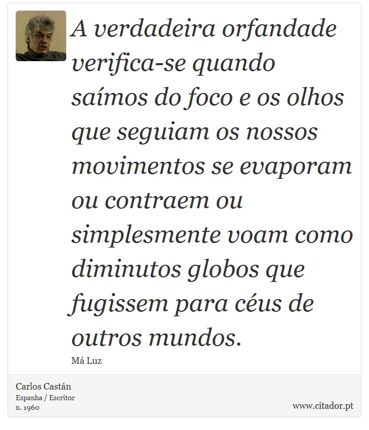 A verdadeira orfandade verifica-se quando saímos do foco e os olhos que seguiam os nossos movimentos se evaporam ou contraem ou simplesmente voam como diminutos globos que fugissem para céus de outros mundos. - Carlos Castán - Frases