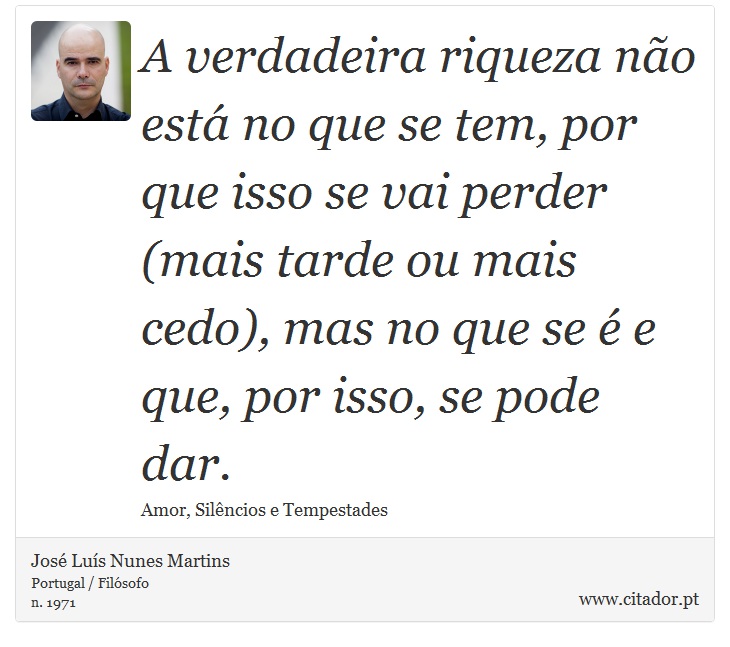 A verdadeira riqueza não está no que se tem, por que isso se vai perder (mais tarde ou mais cedo), mas no que se é e que, por isso, se pode dar. - José Luís Nunes Martins - Frases