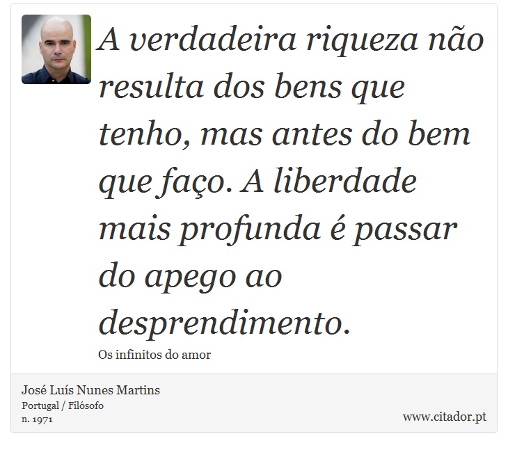 A verdadeira riqueza não resulta dos bens que tenho, mas antes do bem que faço. A liberdade mais profunda é passar do apego ao desprendimento. - José Luís Nunes Martins - Frases