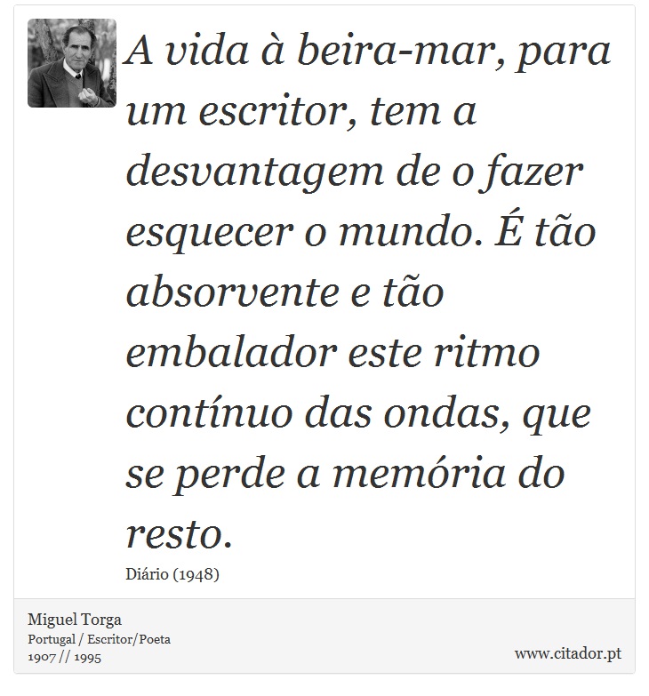 A vida à beira-mar, para um escritor, tem a desvantagem de o fazer esquecer o mundo. É tão absorvente e tão embalador este ritmo contínuo das ondas, que se perde a memória do resto. - Miguel Torga - Frases