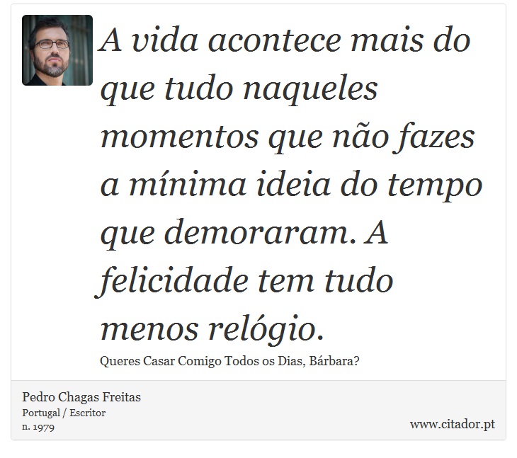 A vida acontece mais do que tudo naqueles momentos que não fazes a mínima ideia do tempo que demoraram. A felicidade tem tudo menos relógio. - Pedro Chagas Freitas - Frases