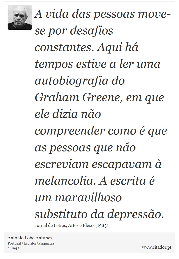 A vida das pessoas move-se por desafios constantes. Aqui há tempos estive a ler uma autobiografia do Graham Greene, em que ele dizia não compreender como é que as pessoas que não escreviam escapavam à melancolia. A escrita é um maravilhoso substituto da depressão. - António Lobo Antunes - Frases