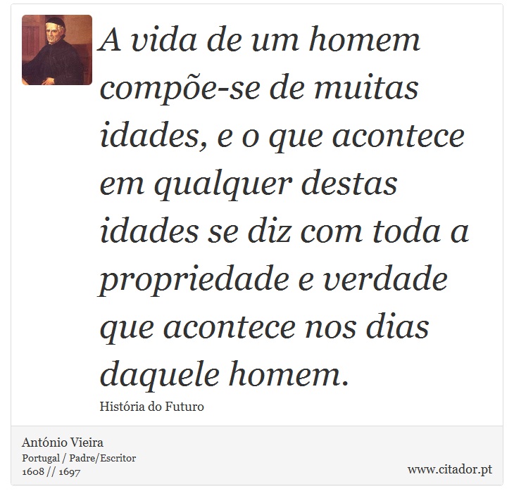 A vida de um homem compõe-se de muitas idades, e o que acontece em qualquer destas idades se diz com toda a propriedade e verdade que acontece nos dias daquele homem. - António Vieira - Frases