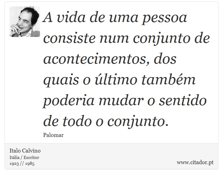 A vida de uma pessoa consiste num conjunto de acontecimentos, dos quais o último também poderia mudar o sentido de todo o conjunto. - Italo Calvino - Frases