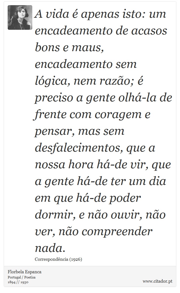 A vida é apenas isto: um encadeamento de acasos bons e maus, encadeamento sem lógica, nem razão; é preciso a gente olhá-la de frente com coragem e pensar, mas sem desfalecimentos, que a nossa hora há-de vir, que a gente há-de ter um dia em que há-de poder dormir, e não ouvir, não ver, não compreender nada. - Florbela Espanca - Frases