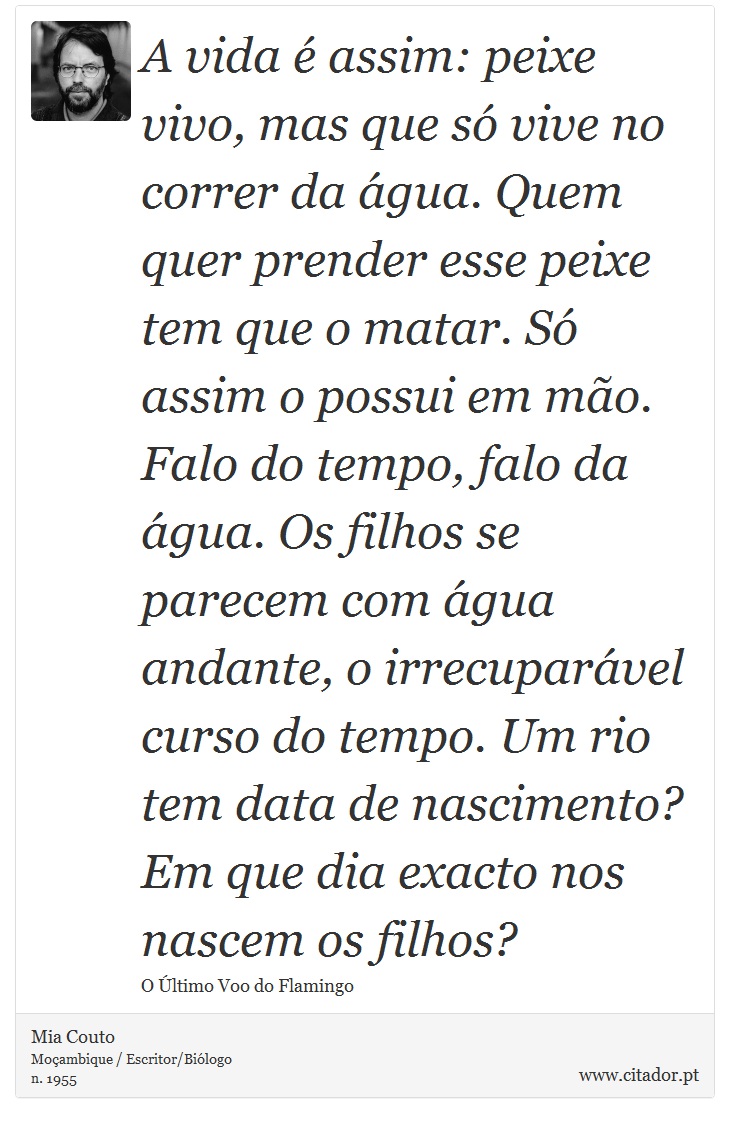A vida é assim: peixe vivo, mas que só vive no correr da água. Quem quer prender esse peixe tem que o matar. Só assim o possui em mão. Falo do tempo, falo da água. Os filhos se parecem com água andante, o irrecuparável curso do tempo. Um rio tem data de nascimento? Em que dia exacto nos nascem os filhos? - Mia Couto - Frases