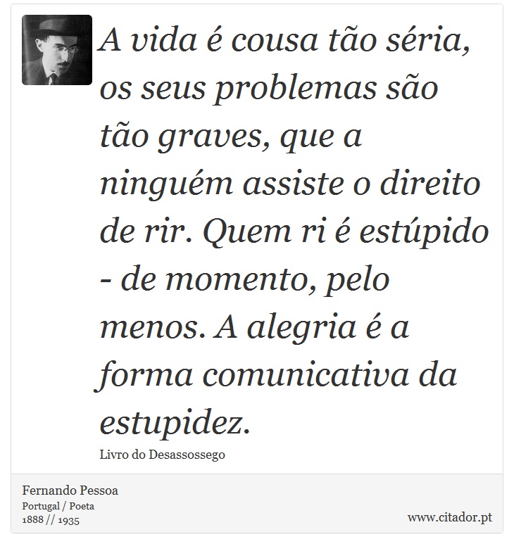A vida é cousa tão séria, os seus problemas são tão graves, que a ninguém assiste o direito de rir. Quem ri é estúpido - de momento, pelo menos. A alegria é a forma comunicativa da estupidez. - Fernando Pessoa - Frases