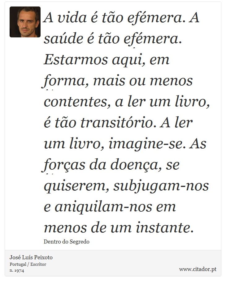 A vida é tão efémera. A saúde é tão efémera. Estarmos aqui, em forma, mais ou menos contentes, a ler um livro, é tão transitório. A ler um livro, imagine-se. As forças da doença, se quiserem, subjugam-nos e aniquilam-nos em menos de um instante. - José Luís Peixoto - Frases