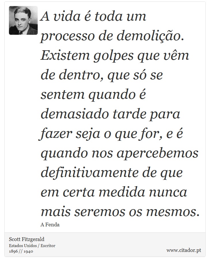 A vida é toda um processo de demolição. Existem golpes que vêm de dentro, que só se sentem quando é demasiado tarde para fazer seja o que for, e é quando nos apercebemos definitivamente de que em certa medida nunca mais seremos os mesmos. - Scott Fitzgerald - Frases