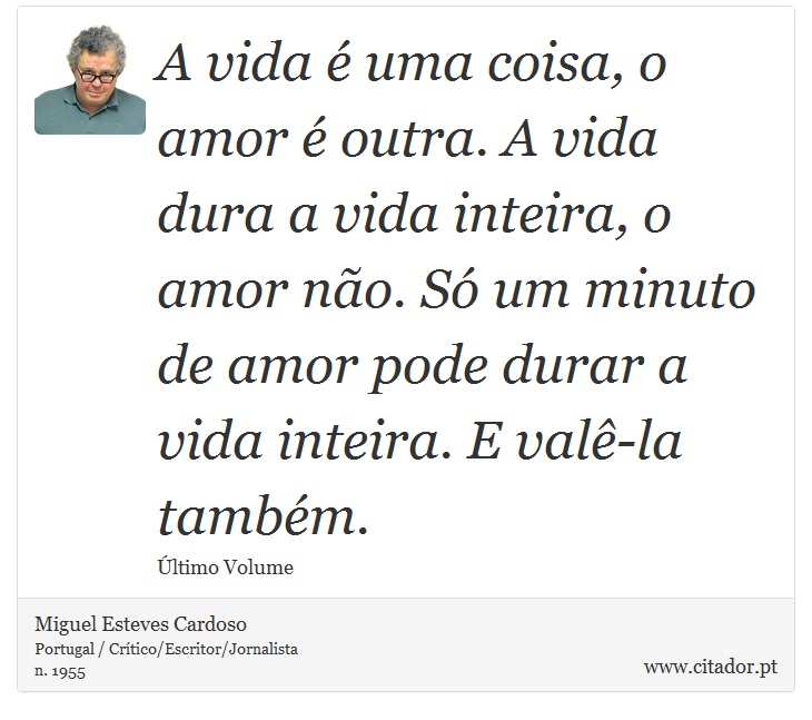 A vida é uma coisa, o amor é outra. A vida dura a vida inteira, o amor não. Só um minuto de amor pode durar a vida inteira. E valê-la também. - Miguel Esteves Cardoso - Frases