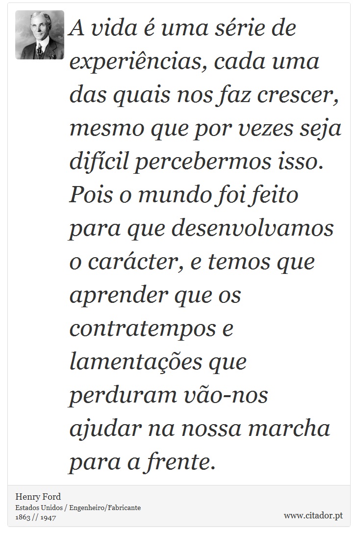 A vida é uma série de experiências, cada uma das quais nos faz crescer, mesmo que por vezes seja difícil percebermos isso. Pois o mundo foi feito para que desenvolvamos o carácter, e temos que aprender que os contratempos e lamentações que perduram vão-nos ajudar na nossa marcha para a frente. - Henry Ford - Frases