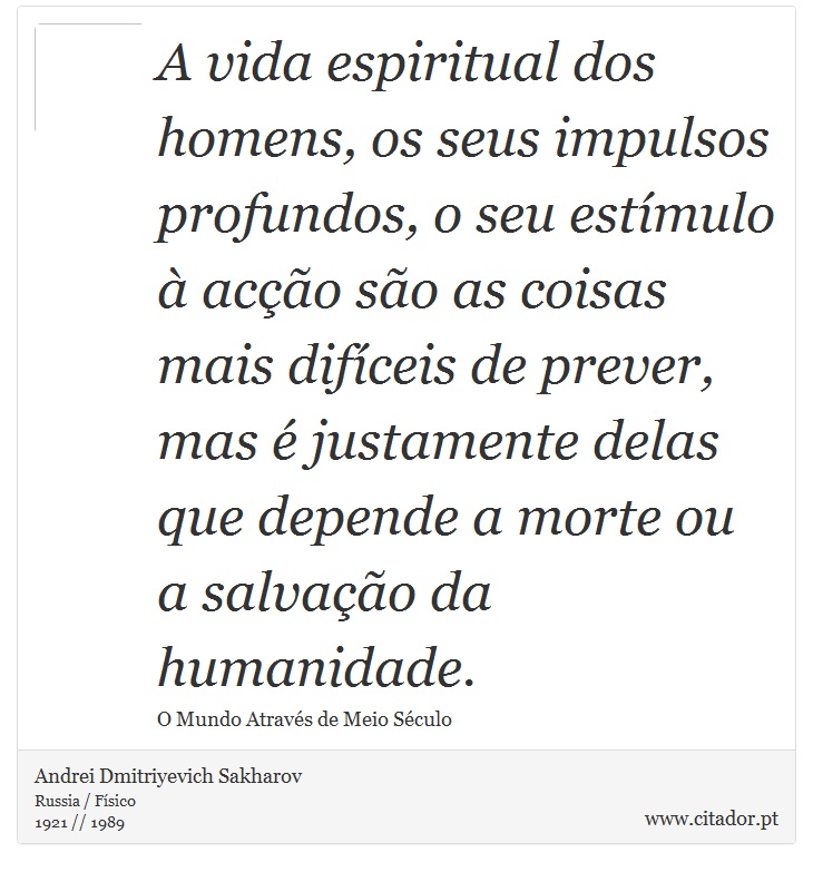 A vida espiritual dos homens, os seus impulsos profundos, o seu estímulo à acção são as coisas mais difíceis de prever, mas é justamente delas que depende a morte ou a salvação da humanidade. - Andrei Dmitriyevich Sakharov - Frases