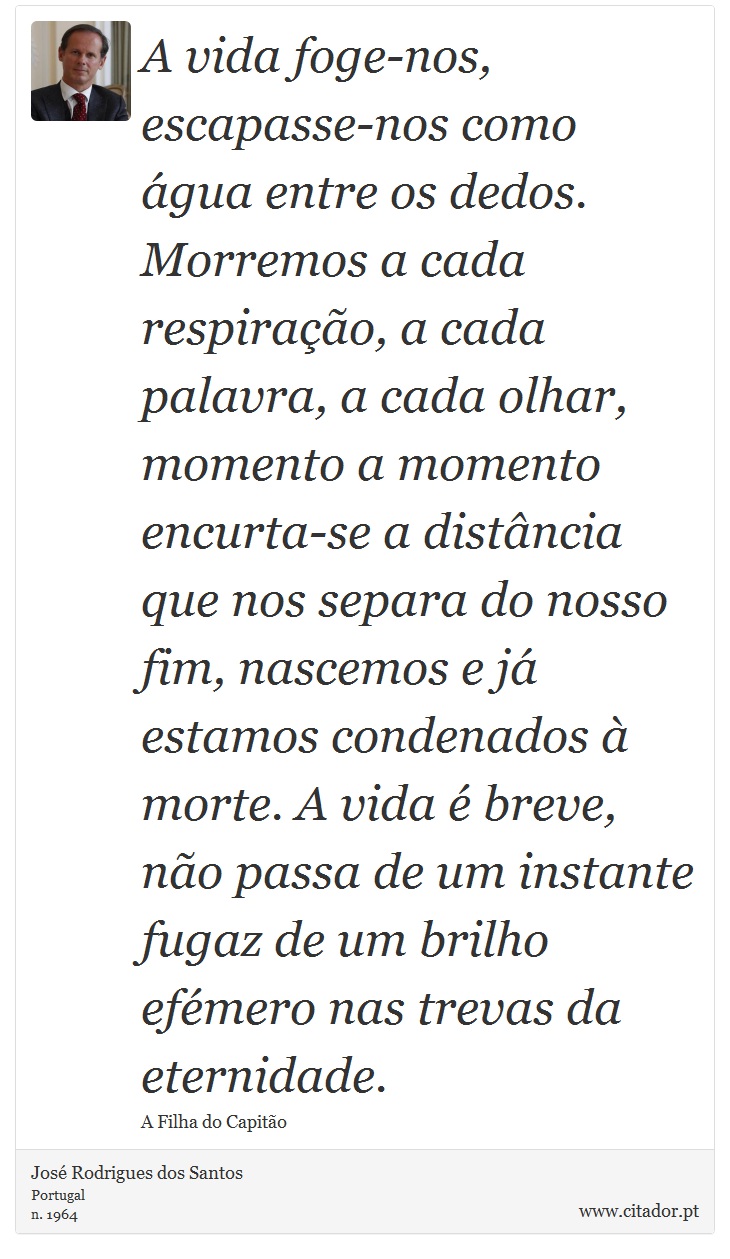 A vida foge-nos, escapasse-nos como água entre os dedos. Morremos a cada respiração, a cada palavra, a cada olhar, momento a momento encurta-se a distância que nos separa do nosso fim, nascemos e já estamos condenados à morte. A vida é breve, não passa de um instante fugaz de um brilho efémero nas trevas da eternidade. - José Rodrigues dos Santos - Frases
