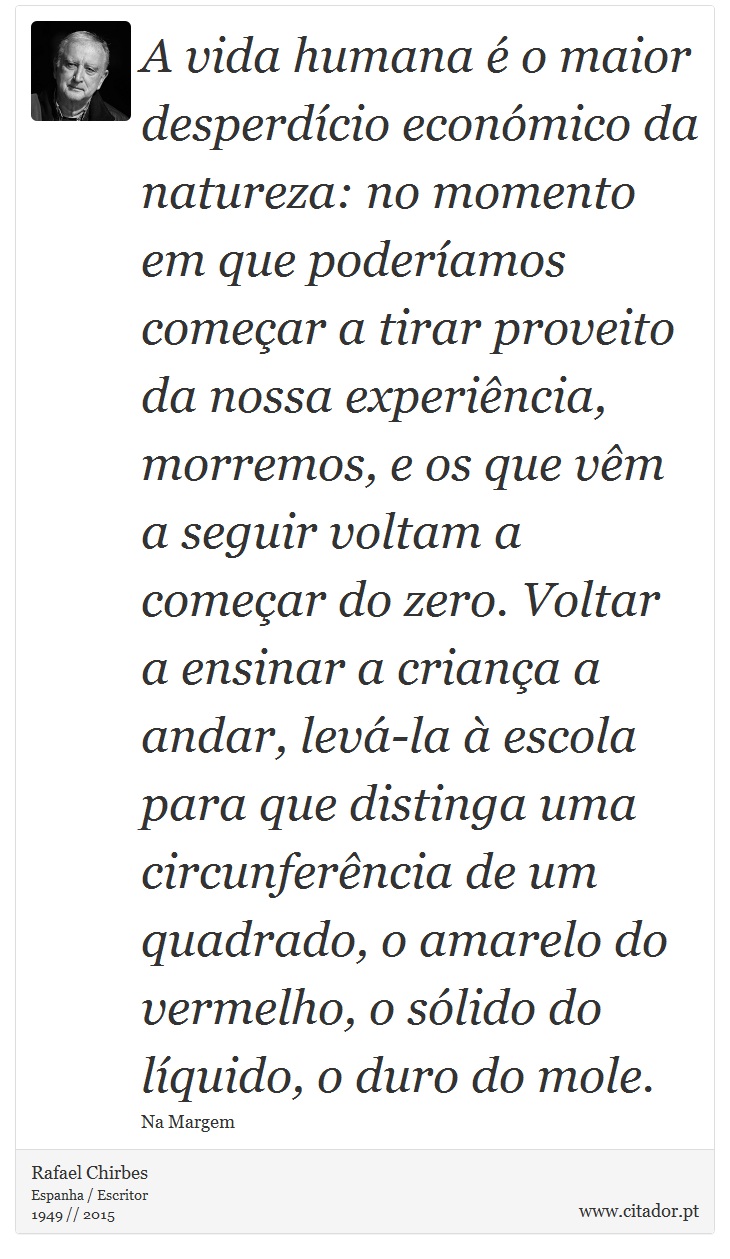 A vida humana é o maior desperdício económico da natureza: no momento em que poderíamos começar a tirar proveito da nossa experiência, morremos, e os que vêm a seguir voltam a começar do zero. Voltar a ensinar a criança a andar, levá-la à escola para que distinga uma circunferência de um quadrado, o amarelo do vermelho, o sólido do líquido, o duro do mole. - Rafael Chirbes - Frases