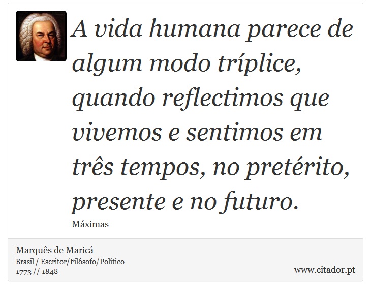 A vida humana parece de algum modo tríplice, quando reflectimos que vivemos e sentimos em três tempos, no pretérito, presente e no futuro. - Marquês de Maricá - Frases