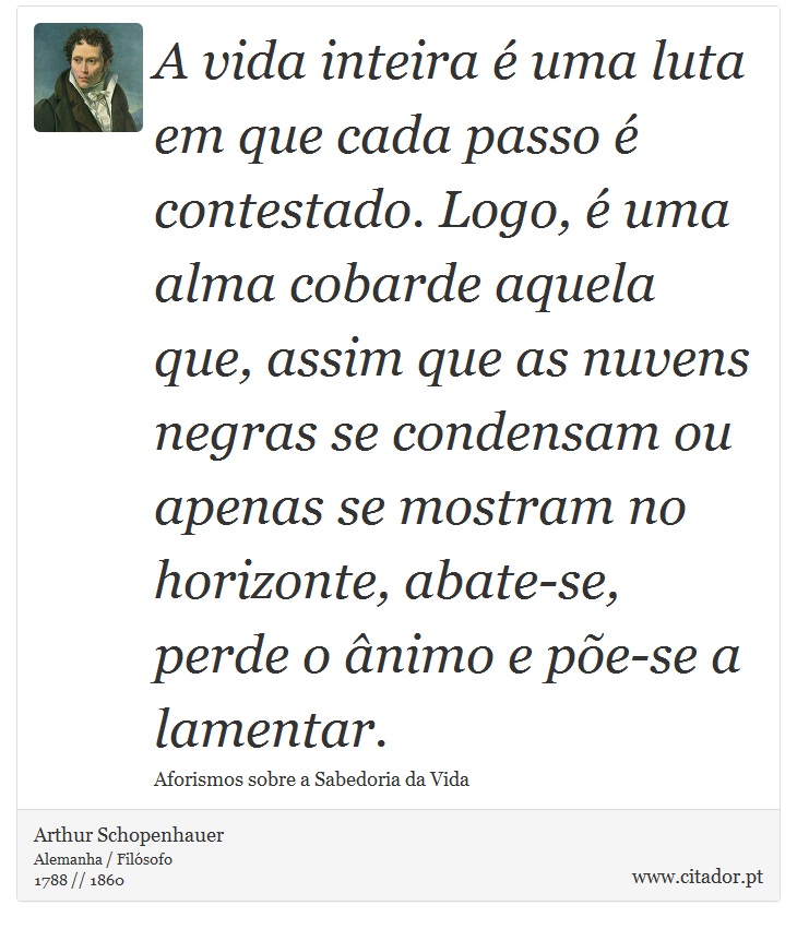 A vida inteira é uma luta em que cada passo é contestado. Logo, é uma alma cobarde aquela que, assim que as nuvens negras se condensam ou apenas se mostram no horizonte, abate-se, perde o ânimo e põe-se a lamentar. - Arthur Schopenhauer - Frases