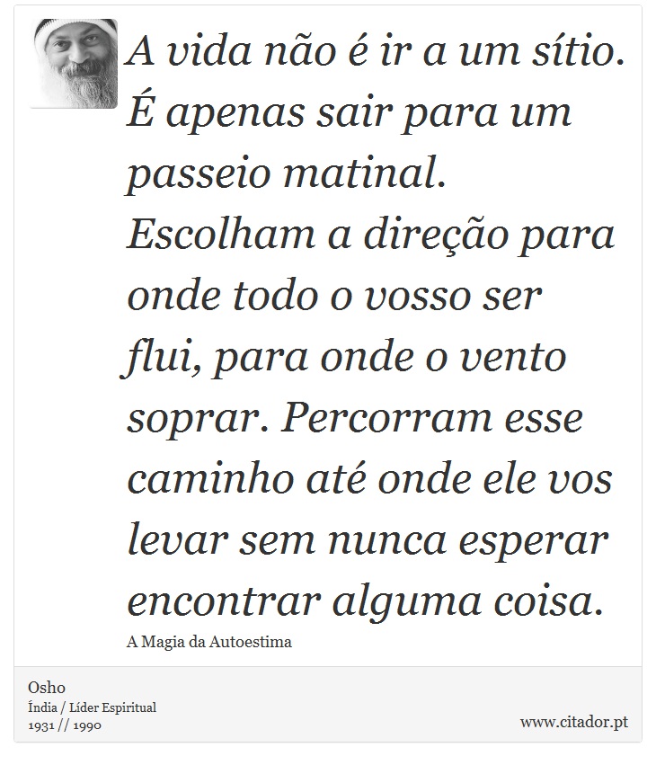 A vida não é ir a um sítio. É apenas sair para um passeio matinal. Escolham a direção para onde todo o vosso ser flui, para onde o vento soprar. Percorram esse caminho até onde ele vos levar sem nunca esperar encontrar alguma coisa. - Osho - Frases